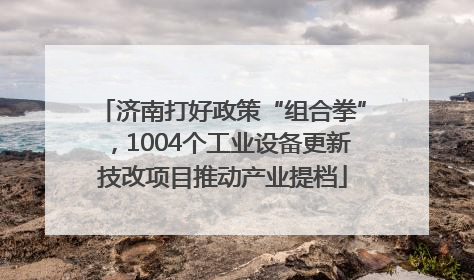 济南打好政策“组合拳”，1004个工业设备更新技改项目推动产业提档